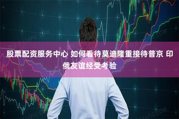 股票配资服务中心 如何看待莫迪隆重接待普京 印俄友谊经受考验
