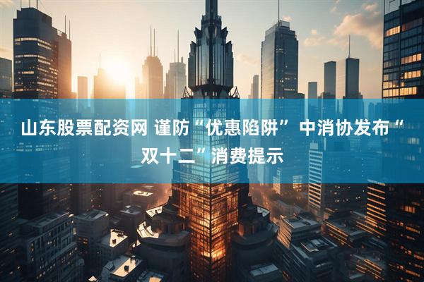 山东股票配资网 谨防“优惠陷阱” 中消协发布“双十二”消费提示
