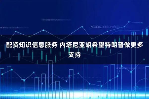 配资知识信息服务 内塔尼亚胡希望特朗普做更多支持
