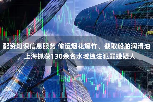 配资知识信息服务 偷运烟花爆竹、截取船舶润滑油，上海抓获130余名水域违法犯罪嫌疑人