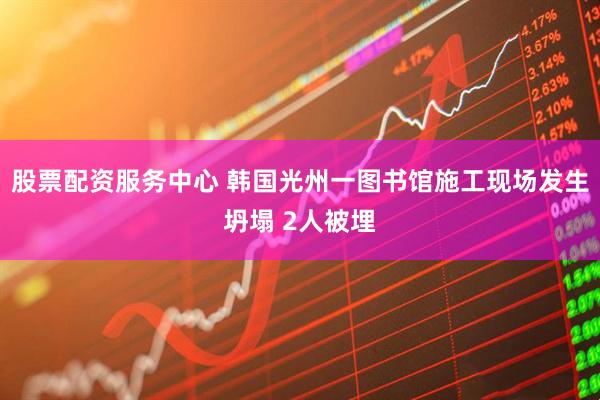 股票配资服务中心 韩国光州一图书馆施工现场发生坍塌 2人被埋
