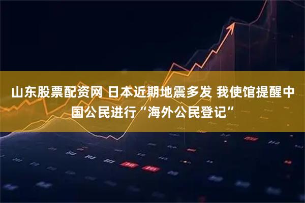 山东股票配资网 日本近期地震多发 我使馆提醒中国公民进行“海外公民登记”