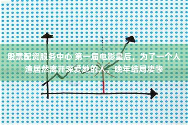 股票配资服务中心 第一届电影皇后，为了一个人渣居然离开深爱她的人，晚年结局凄惨