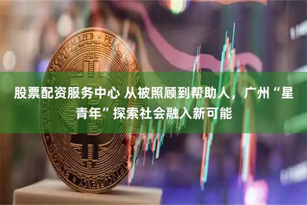 股票配资服务中心 从被照顾到帮助人，广州“星青年”探索社会融入新可能