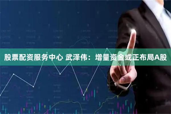 股票配资服务中心 武泽伟：增量资金或正布局A股
