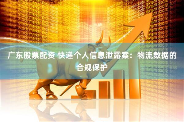 广东股票配资 快递个人信息泄露案：物流数据的合规保护