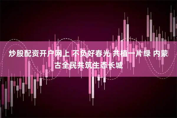 炒股配资开户网上 不负好春光 共植一片绿 内蒙古全民共筑生态长城