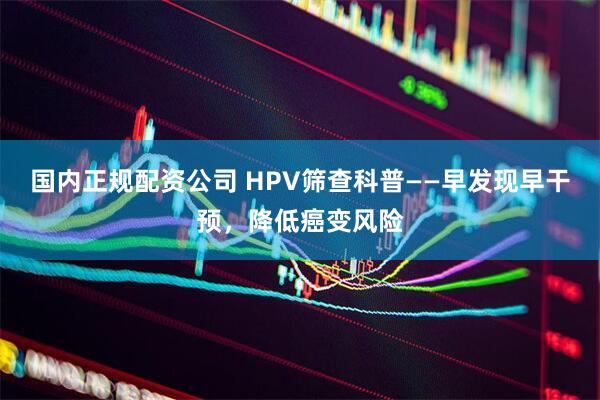 国内正规配资公司 HPV筛查科普——早发现早干预，降低癌变风险