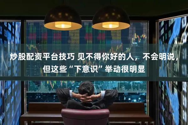 炒股配资平台技巧 见不得你好的人，不会明说，但这些“下意识”举动很明显