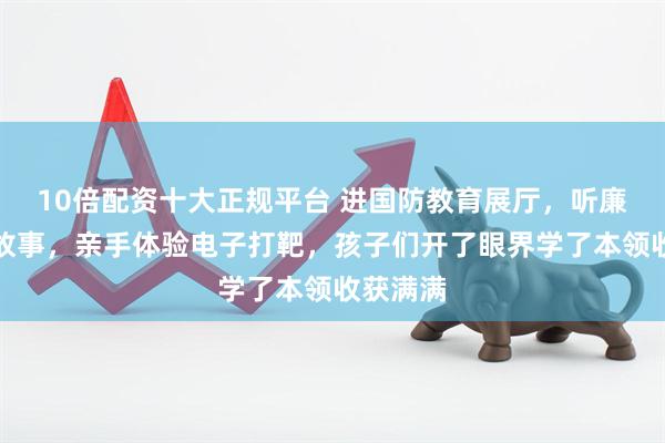 10倍配资十大正规平台 进国防教育展厅，听廉政家风故事，亲手体验电子打靶，孩子们开了眼界学了本领收获满满
