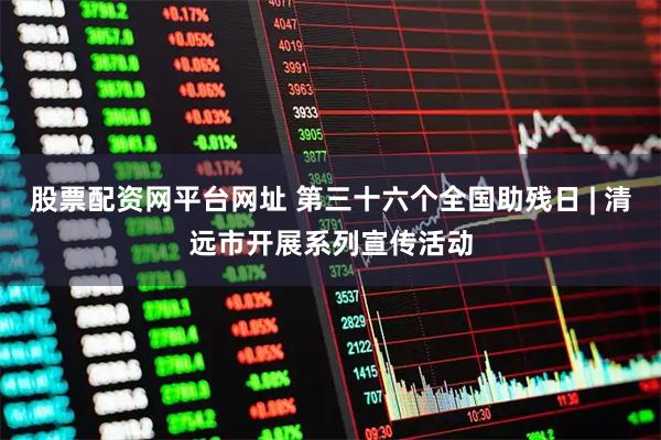 股票配资网平台网址 第三十六个全国助残日 | 清远市开展系列宣传活动