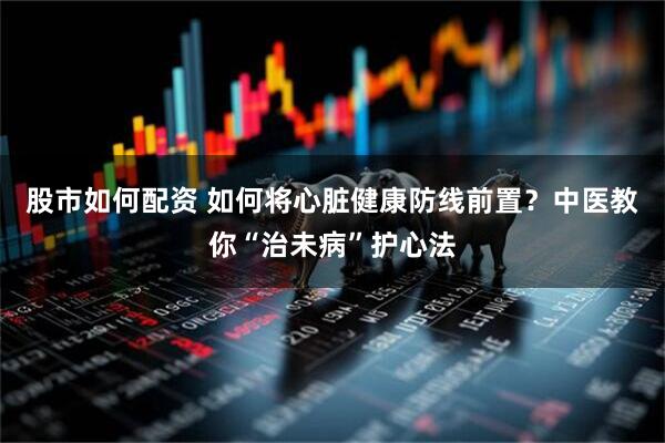 股市如何配资 如何将心脏健康防线前置？中医教你“治未病”护心法